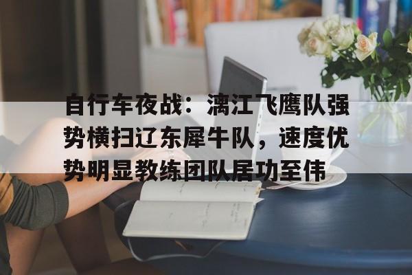 九游游戏旧版本-自行车夜战：漓江飞鹰队强势横扫辽东犀牛队，速度优势明显教练团队居功至伟的简单介绍