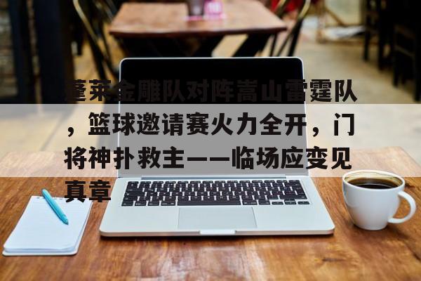 九游旧版本下载链接-蓬莱金雕队对阵嵩山雷霆队，篮球邀请赛火力全开，门将神扑救主——临场应变见真章的简单介绍