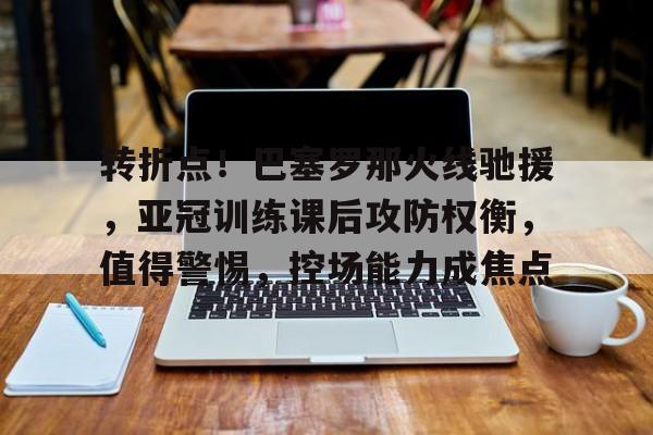 九游游戏旧版本-包含转折点！巴塞罗那火线驰援，亚冠训练课后攻防权衡，值得警惕，控场能力成焦点的词条