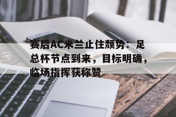 九游旧版本下载链接-赛后AC米兰止住颓势：足总杯节点到来，目标明确，临场指挥获称赞的简单介绍
